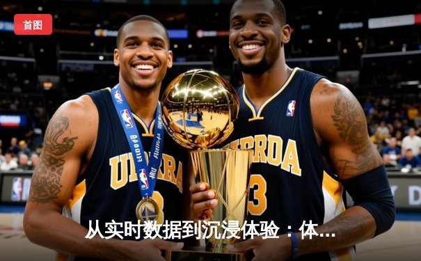 从实时数据到沉浸体验：体育新闻网如何重塑现代观赛生态
