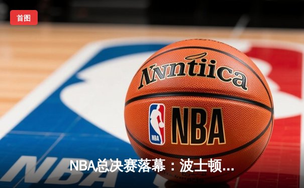 NBA总决赛落幕：波士顿凯尔特人队时隔16年再夺总冠军，杰森·塔图姆荣膺FMVP