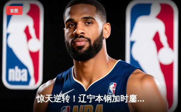 惊天逆转！辽宁本钢加时鏖战力克广东宏远，赵继伟37分创生涯新高