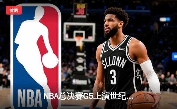 NBA总决赛G5上演世纪逆转！独行侠末节狂飙22分击碎凯尔特人主场夺冠梦