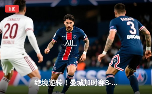 绝境逆转！曼城加时赛3-2力克拜仁，哈兰德双响锁定欧冠决赛席位