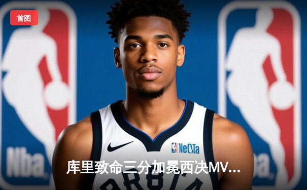 库里致命三分加冕西决MVP，勇士力克独行侠重返总决赛